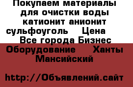   Покупаем материалы для очистки воды катионит анионит сульфоуголь  › Цена ­ 100 - Все города Бизнес » Оборудование   . Ханты-Мансийский